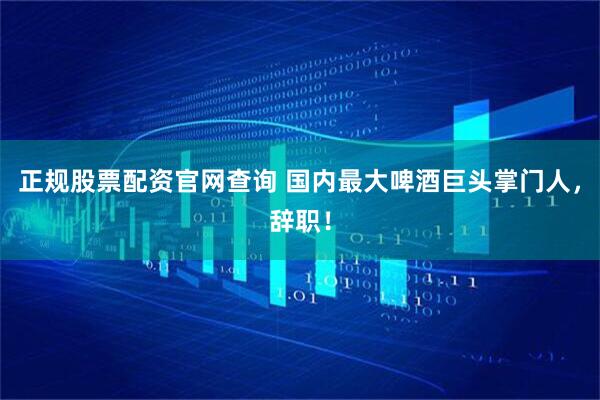 正规股票配资官网查询 国内最大啤酒巨头掌门人，辞职！
