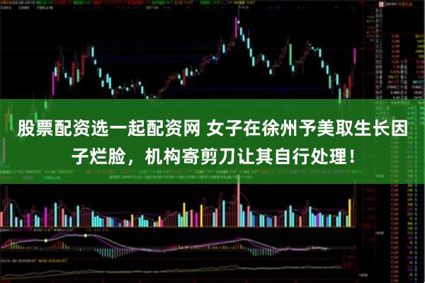股票配资选一起配资网 女子在徐州予美取生长因子烂脸，机构寄剪刀让其自行处理！