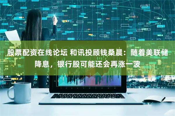 股票配资在线论坛 和讯投顾钱桑晨：随着美联储降息，银行股可能还会再涨一波