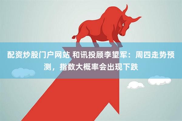 配资炒股门户网站 和讯投顾李望军：周四走势预测，指数大概率会出现下跌