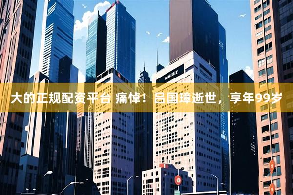 大的正规配资平台 痛悼！吕国璋逝世，享年99岁