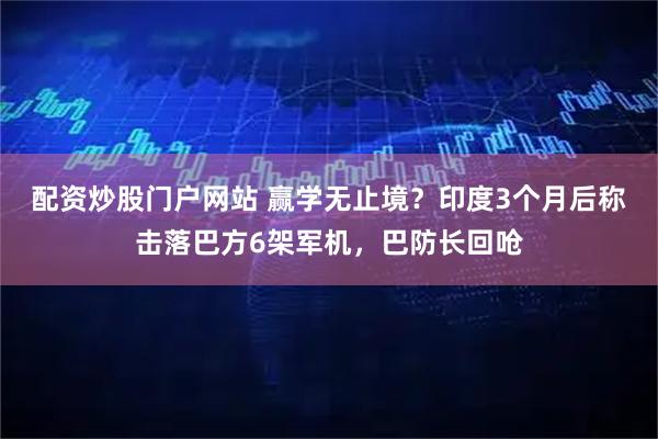 配资炒股门户网站 赢学无止境？印度3个月后称击落巴方6架军机，巴防长回呛