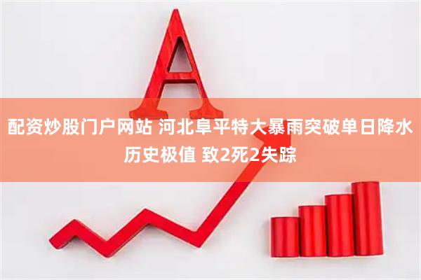 配资炒股门户网站 河北阜平特大暴雨突破单日降水历史极值 致2死2失踪