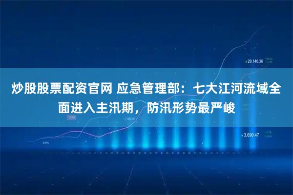 炒股股票配资官网 应急管理部：七大江河流域全面进入主汛期，防汛形势最严峻