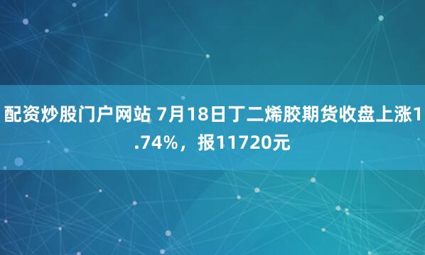 配资炒股门户网站 7月18日丁二烯胶期货收盘上涨1.74%，报11720元