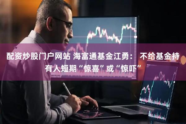 配资炒股门户网站 海富通基金江勇： 不给基金持有人短期“惊喜”或“惊吓”