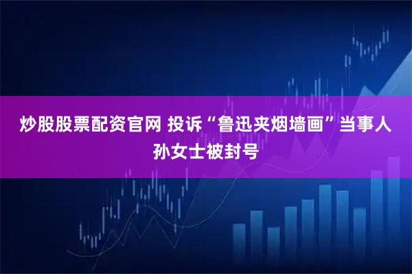 炒股股票配资官网 投诉“鲁迅夹烟墙画”当事人孙女士被封号