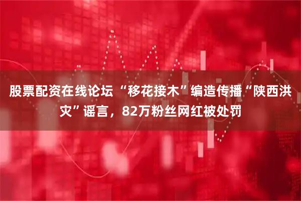 股票配资在线论坛 “移花接木”编造传播“陕西洪灾”谣言，82万粉丝网红被处罚