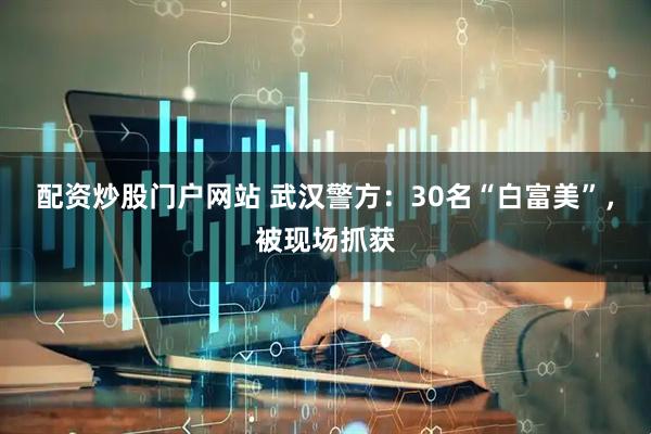 配资炒股门户网站 武汉警方：30名“白富美”，被现场抓获