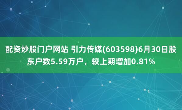 配资炒股门户网站 引力传媒(603598)6月30日股东户数5.59万户，较上期增加0.81%