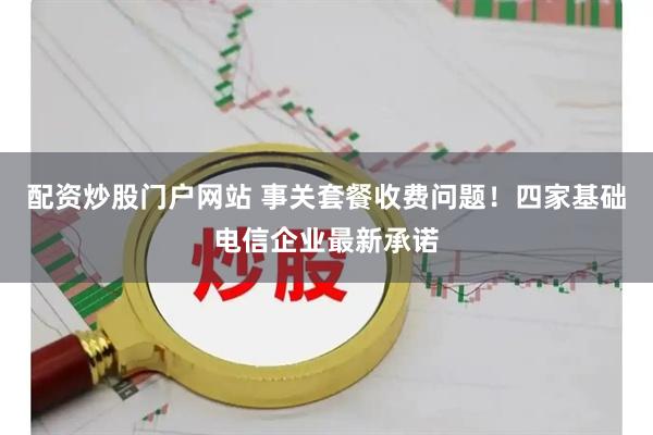 配资炒股门户网站 事关套餐收费问题！四家基础电信企业最新承诺