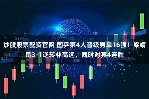 炒股股票配资官网 国乒第4人晋级男单16强！梁靖崑3-1逆转林高远，同时对其4连胜