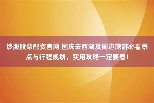 炒股股票配资官网 国庆去西湖及周边旅游必看景点与行程规划，实用攻略一定要看！